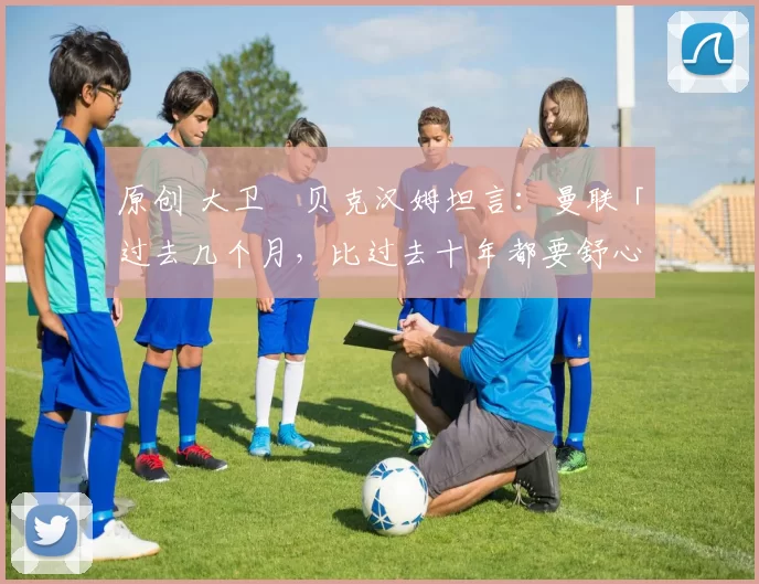 原创 大卫・贝克汉姆坦言：曼联「过去几个月，比过去十年都要舒心」