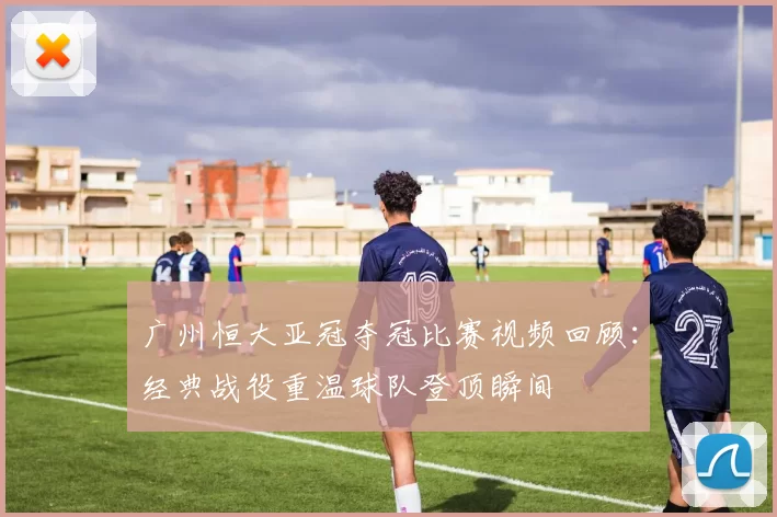广州恒大亚冠夺冠比赛视频回顾：经典战役重温球队登顶瞬间