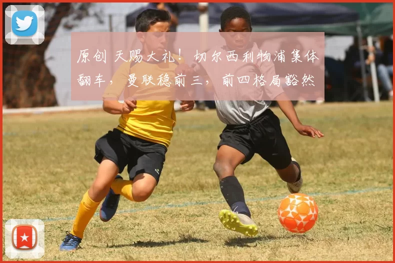 原创 天赐大礼！切尔西利物浦集体翻车，曼联稳前三，前四格局豁然开朗