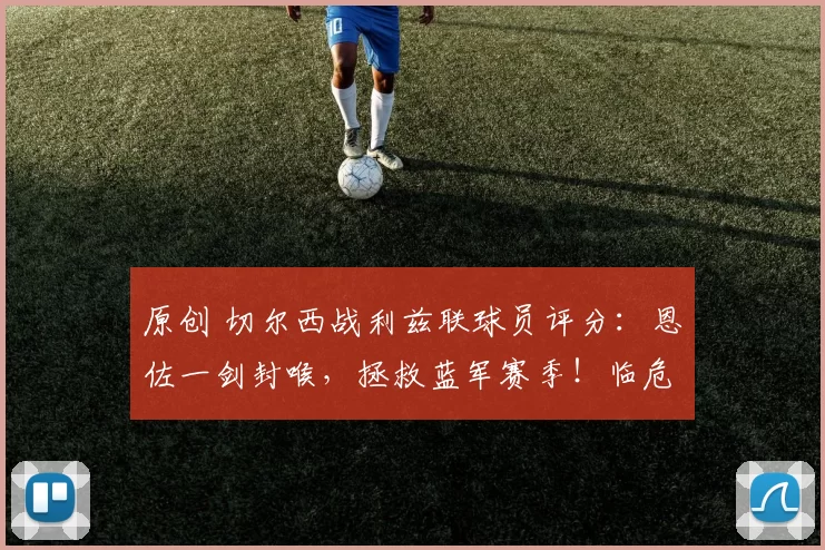 原创 切尔西战利兹联球员评分：恩佐一剑封喉，拯救蓝军赛季！临危主帅率队挺进足总杯决赛，若昂・佩德罗强势助阵