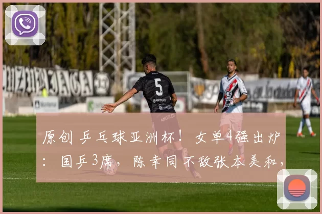 原创 乒乓球亚洲杯！女单4强出炉：国乒3席，陈幸同不敌张本美和，莎莎对决蒯曼