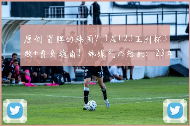 原创 冒牌的韩国?1届U23亚洲杯3败+首负越南!韩媒气炸怒批:23年新耻
