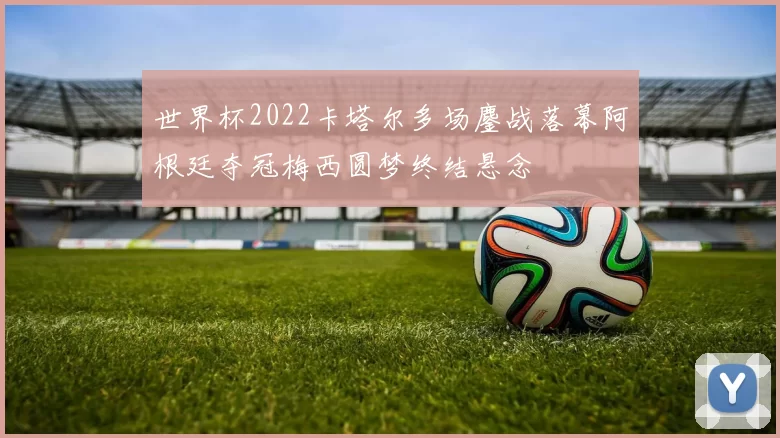世界杯2022卡塔尔多场鏖战落幕阿根廷夺冠梅西圆梦终结悬念
