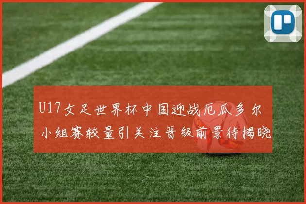 U17女足世界杯中国迎战厄瓜多尔 小组赛较量引关注晋级前景待揭晓