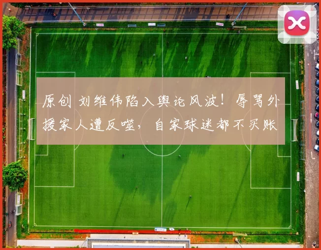 原创 刘维伟陷入舆论风波!辱骂外援家人遭反噬,自家球迷都不买账
