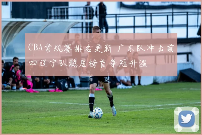 CBA常规赛排名更新 广东队冲击前四辽宁队稳居榜首争冠升温