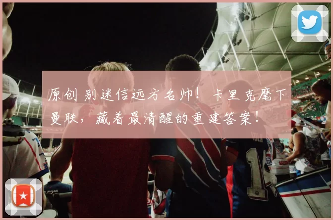 原创 别迷信远方名帅！卡里克麾下曼联，藏着最清醒的重建答案！