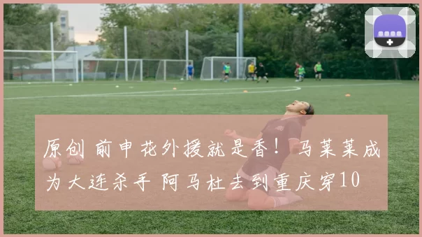 原创 前申花外援就是香！马莱莱成为大连杀手 阿马杜去到重庆穿10 当队长