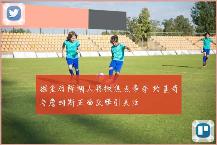 掘金对阵湖人再掀焦点争夺 约基奇与詹姆斯正面交锋引关注