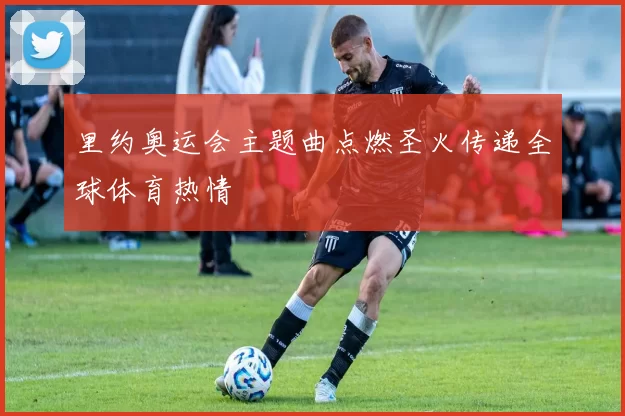 里约奥运会主题曲点燃圣火传递全球体育热情