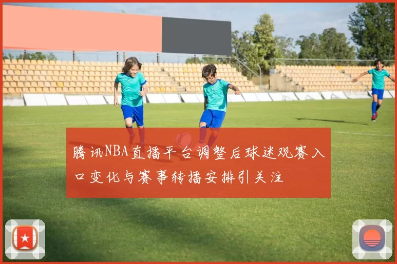 腾讯NBA直播平台调整后球迷观赛入口变化与赛事转播安排引关注