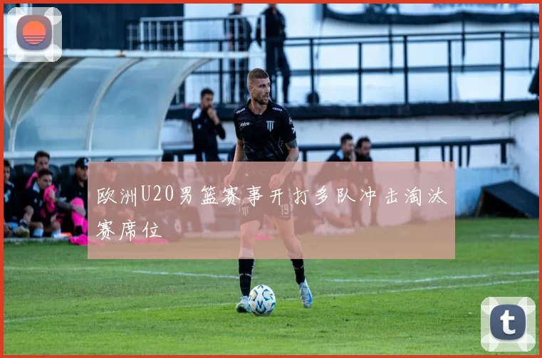 欧洲U20男篮赛事开打多队冲击淘汰赛席位