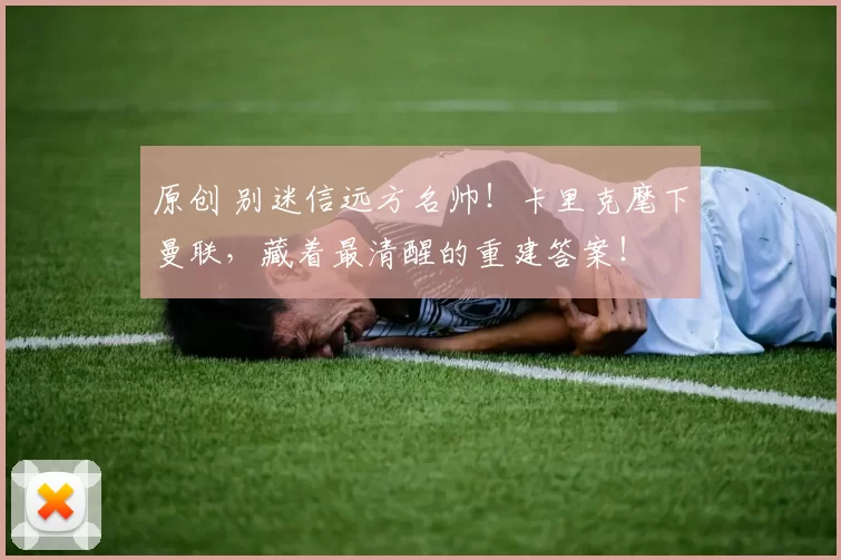 原创 别迷信远方名帅！卡里克麾下曼联，藏着最清醒的重建答案！