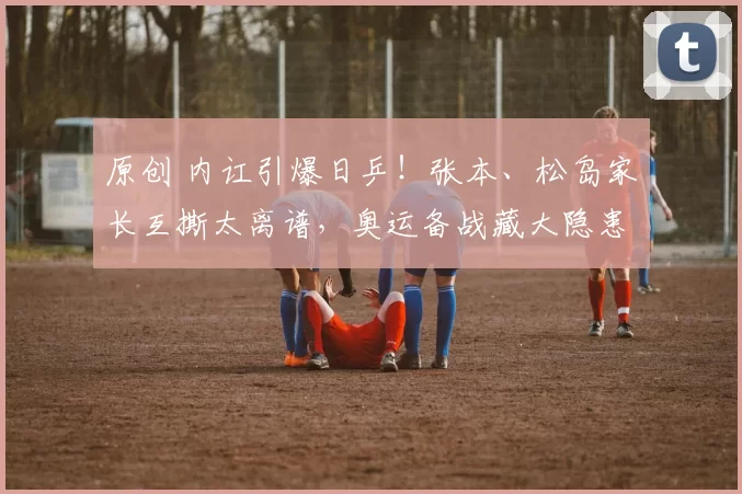 原创 内讧引爆日乒！张本、松岛家长互撕太离谱，奥运备战藏大隐患？