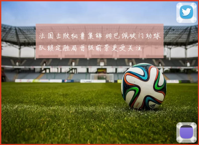 法国击败秘鲁集锦 姆巴佩破门助球队锁定胜局晋级前景更受关注