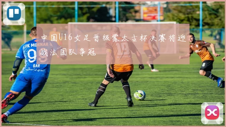 中国U16女足晋级蒙太古杯决赛将迎战法国队争冠