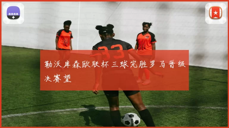 勒沃库森欧联杯三球完胜罗马晋级决赛望