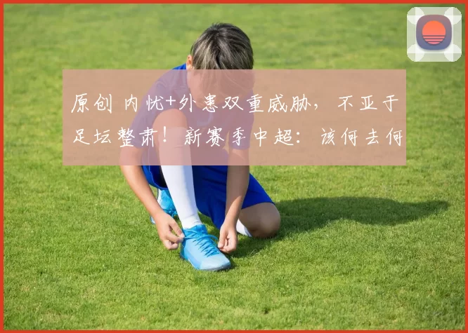 原创 内忧+外患双重威胁，不亚于足坛整肃！新赛季中超：该何去何从？