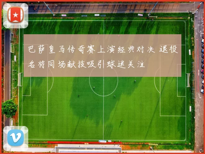 巴萨皇马传奇赛上演经典对决 退役名将同场献技吸引球迷关注
