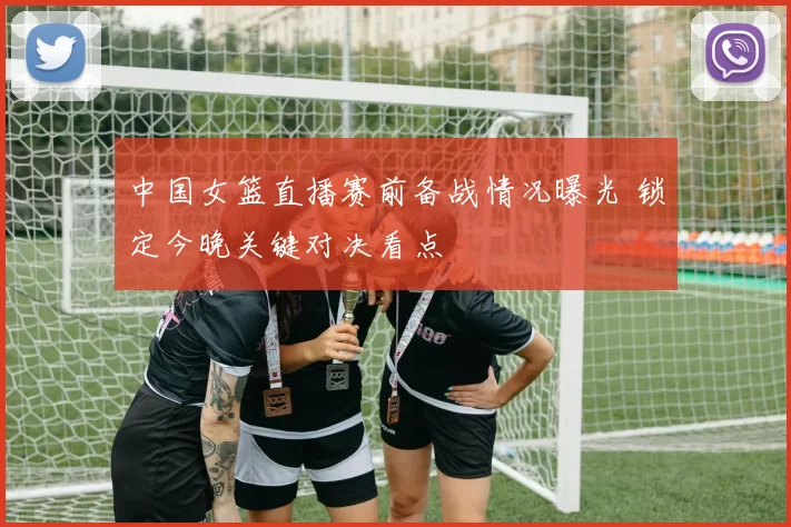 中国女篮直播赛前备战情况曝光 锁定今晚关键对决看点