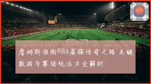 詹姆斯领衔NBA最强传奇之路 关键数据与赛场统治力全解析