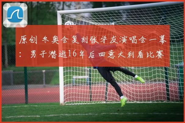 原创 冬奥会复刻张学友演唱会一幕：男子潜逃16年后回意大利看比赛被抓