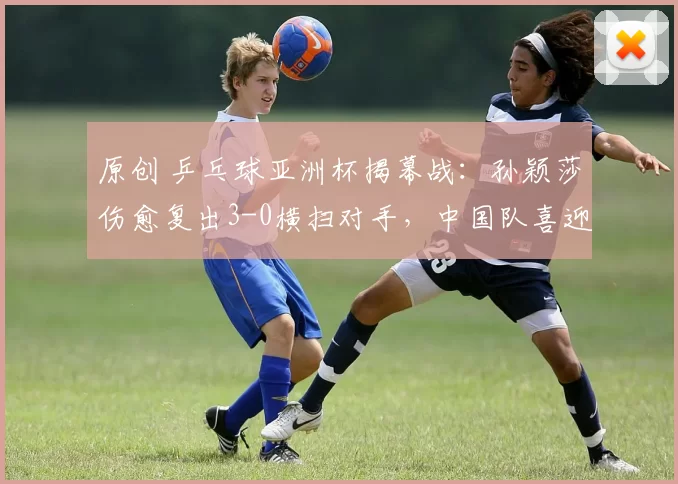 原创 乒乓球亚洲杯揭幕战:孙颖莎伤愈复出3-0横扫对手,中国队喜迎开门红