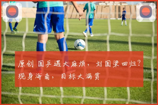 原创 国乒遇大麻烦，刘国梁回归？现身海南，目标大满贯