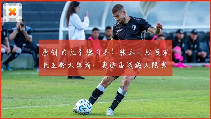 原创 内讧引爆日乒！张本、松岛家长互撕太离谱，奥运备战藏大隐患？