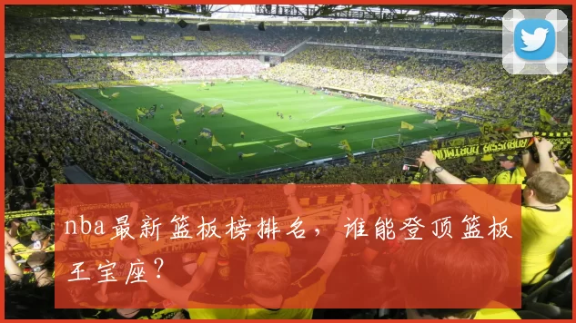 nba最新篮板榜排名,谁能登顶篮板王宝座?