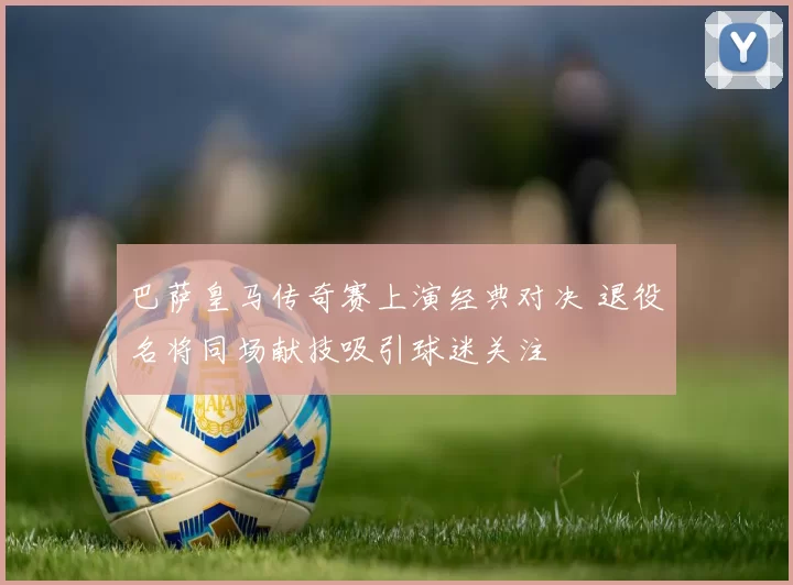巴萨皇马传奇赛上演经典对决 退役名将同场献技吸引球迷关注