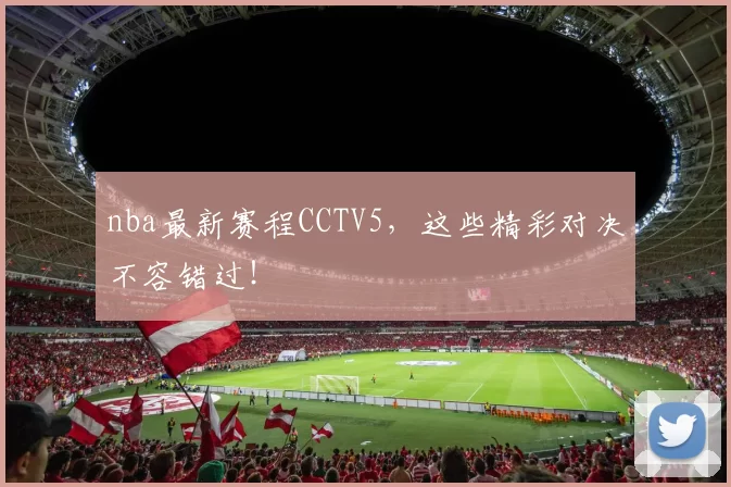 nba最新赛程CCTV5，这些精彩对决不容错过！