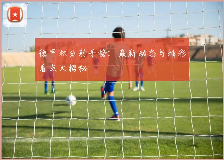 德甲积分射手榜：最新动态与精彩看点大揭秘