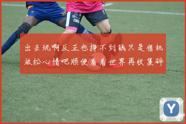 出去玩啊反正也挣不到钱只是借机放松心情吧顺便看看世界再收集碎