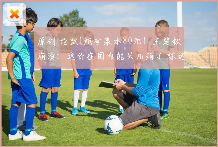 原创 伦敦1瓶矿泉水80元！王楚钦崩溃：这价在国内能买几箱了 球迷更难