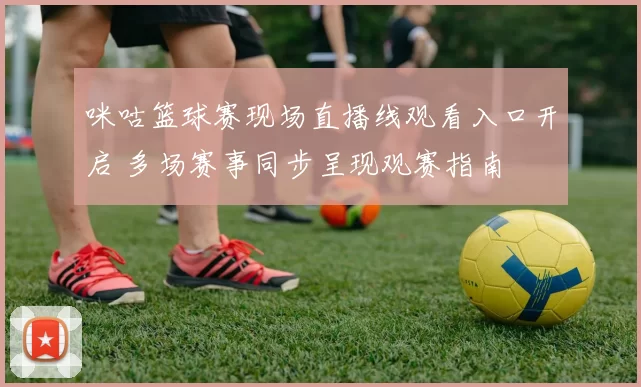 咪咕篮球赛现场直播线观看入口开启 多场赛事同步呈现观赛指南
