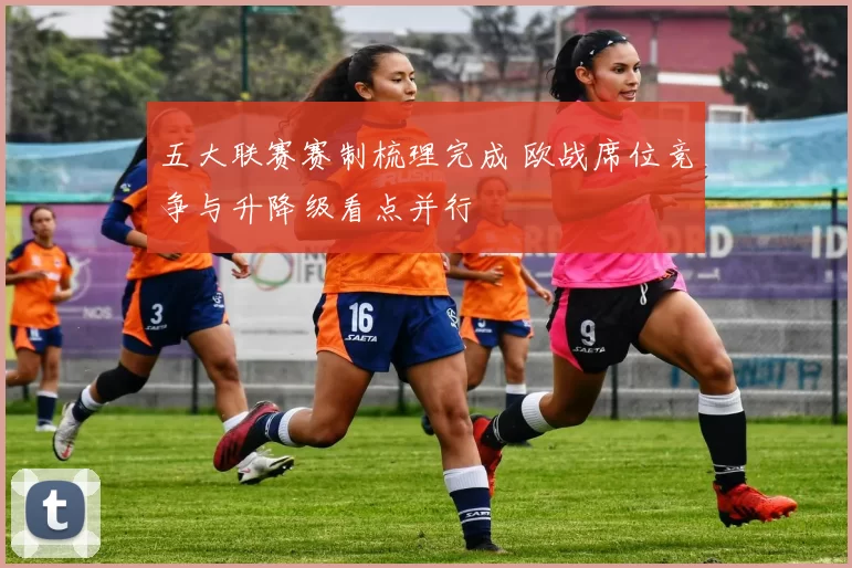 五大联赛赛制梳理完成 欧战席位竞争与升降级看点并行