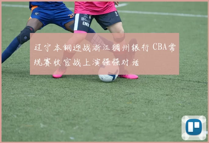 辽宁本钢迎战浙江稠州银行 CBA常规赛收官战上演强强对话