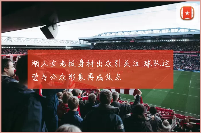 湖人女老板身材出众引关注 球队运营与公众形象再成焦点