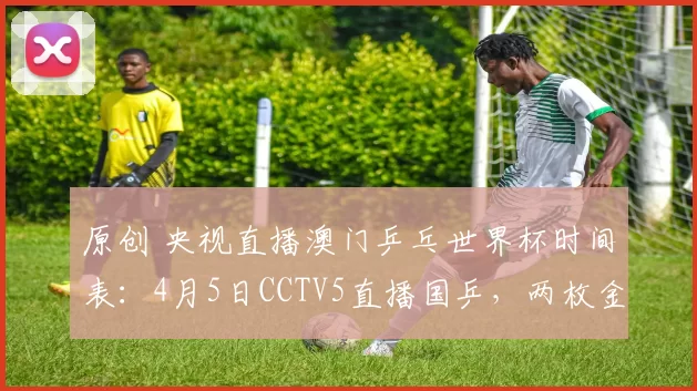 原创 央视直播澳门乒乓世界杯时间表：4月5日CCTV5直播国乒，两枚金牌诞生