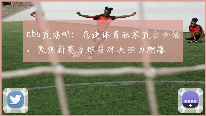 nba直播吧：急速体育独家直击全场，聚焦新赛季球星对决热力燃爆