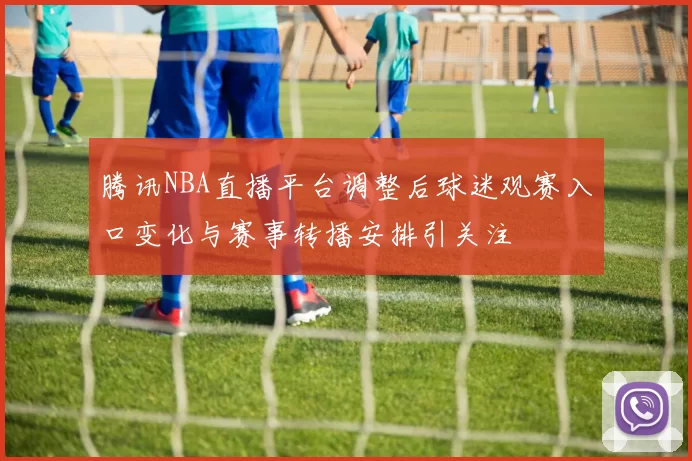 腾讯NBA直播平台调整后球迷观赛入口变化与赛事转播安排引关注