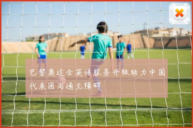 巴黎奥运会英语服务升级助力中国代表团沟通无障碍