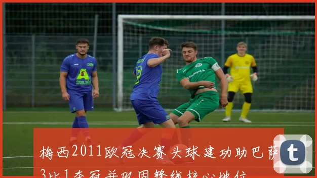梅西2011欧冠决赛头球建功助巴萨3比1夺冠并巩固锋线核心地位