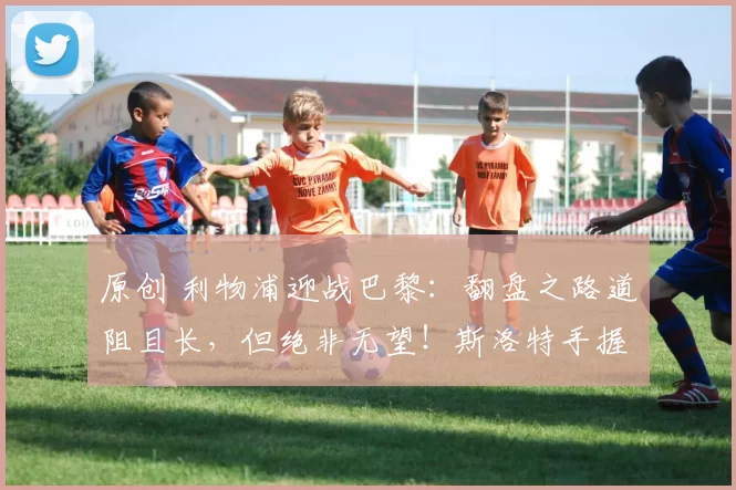 原创 利物浦迎战巴黎：翻盘之路道阻且长，但绝非无望！斯洛特手握两百场赛事佐证，力挺红军欧冠绝地反击