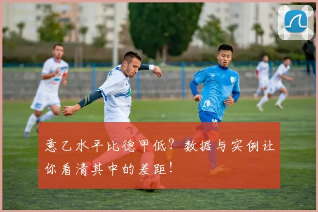 意乙水平比德甲低？数据与实例让你看清其中的差距！