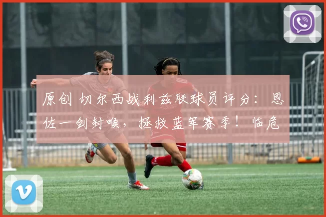 原创 切尔西战利兹联球员评分：恩佐一剑封喉，拯救蓝军赛季！临危主帅率队挺进足总杯决赛，若昂・佩德罗强势助阵