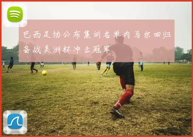 巴西足协公布集训名单内马尔回归备战美洲杯冲击冠军