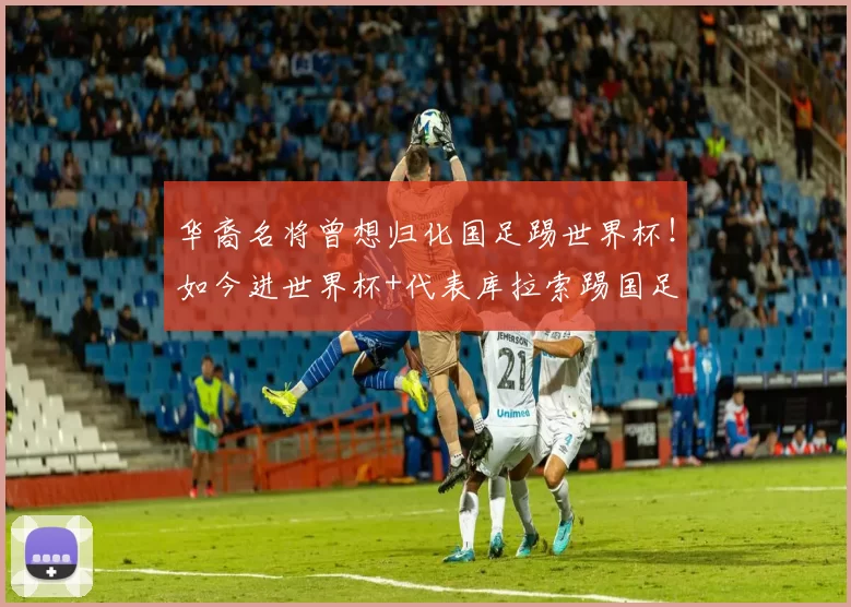 华裔名将曾想归化国足踢世界杯！如今进世界杯+代表库拉索踢国足