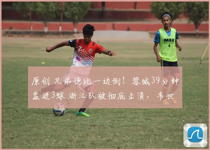 原创 兄弟德比一边倒！蓉城39分钟轰进3球 浙江队被彻底击溃，韦世豪再添精彩